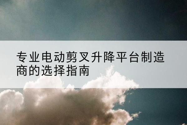 宜川电动剪叉升降平台厂家-专业电动剪叉升降平台制造商的选择指南