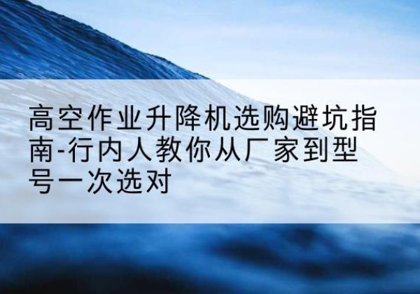 宜川升降平台厂家-高空作业升降机选购避坑指南-行内人教你从厂家到型号一次选对