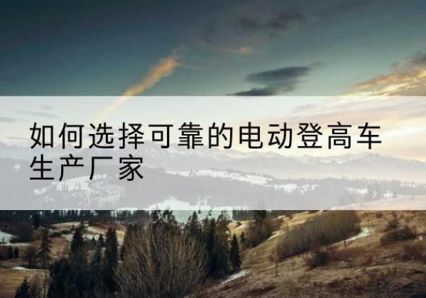 宜川电动登高车厂家-如何选择可靠的电动登高车生产厂家