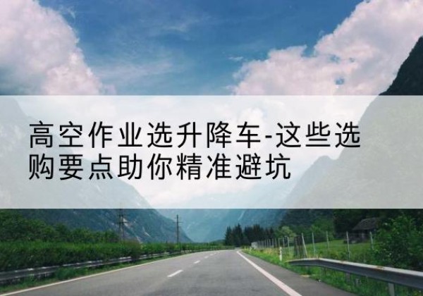 宜川升降车厂家-高空作业选升降车-这些选购要点助你*避坑