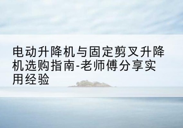 宜川电动升降机怎么选-电动升降机与固定剪叉升降机选购指南-老师傅分享实用经验
