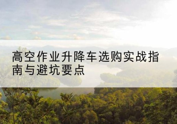 宜川升降车怎么选-高空作业升降车选购实战指南与避坑要点