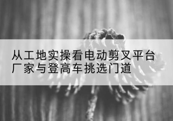 宜川电动剪叉升降平台厂家-从工地实操看电动剪叉平台厂家与登高车挑选门道