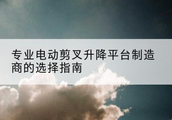 宜川电动剪叉升降平台厂家-专业电动剪叉升降平台制造商的选择指南